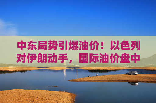 中东局势引爆油价！以色列对伊朗动手，国际油价盘中急拉13%