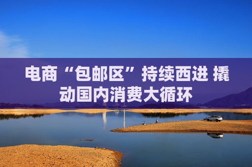 电商“包邮区”持续西进 撬动国内消费大循环