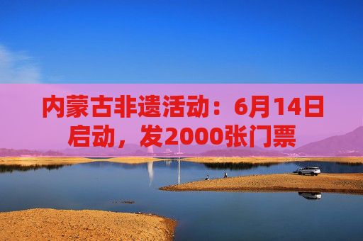 内蒙古非遗活动：6月14日启动，发2000张门票