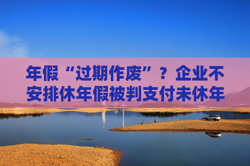 年假“过期作废”？企业不安排休年假被判支付未休年假工资