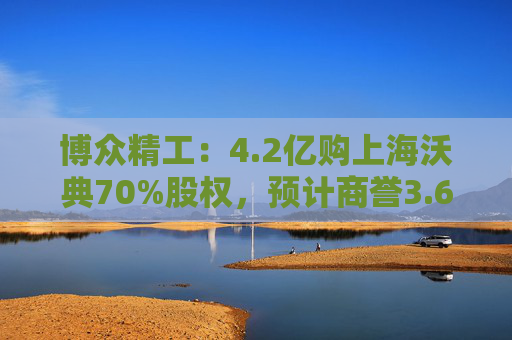 博众精工：4.2亿购上海沃典70%股权，预计商誉3.6亿起