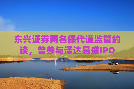 东兴证券两名保代遭监管约谈，曾参与泽达易盛IPO