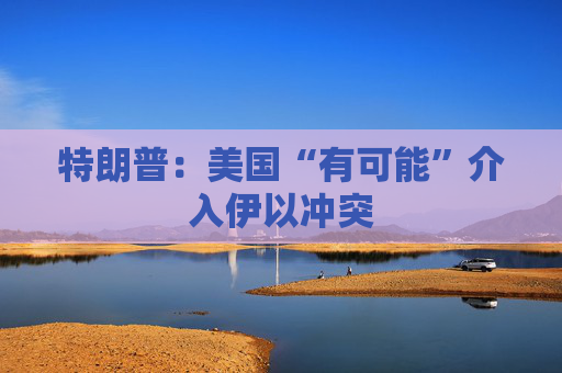 特朗普：美国“有可能”介入伊以冲突