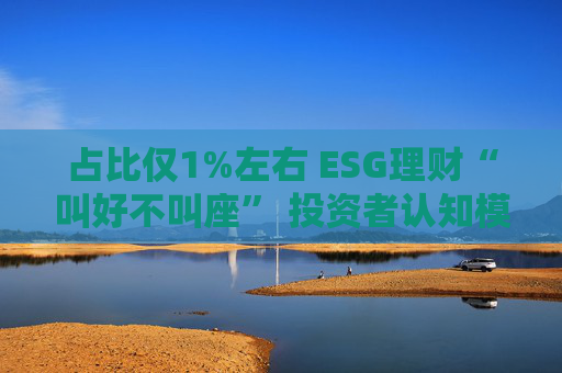 占比仅1%左右 ESG理财“叫好不叫座” 投资者认知模糊、收益竞争力弱致市场缺位