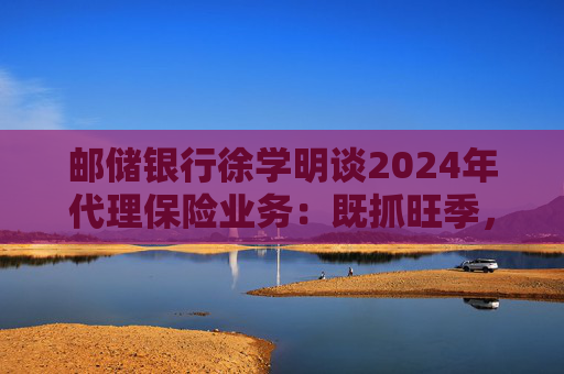 邮储银行徐学明谈2024年代理保险业务：既抓旺季，也抓全年持盈和业务转型，效果已经初步显现