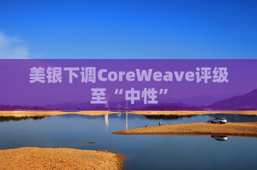 美银下调CoreWeave评级至“中性”