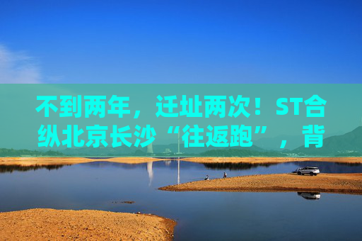 不到两年，迁址两次！ST合纵北京长沙“往返跑”，背后暴露诸多问题！  第1张