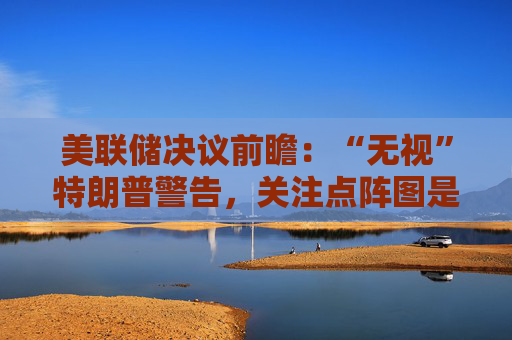 美联储决议前瞻：“无视”特朗普警告，关注点阵图是否会有变化