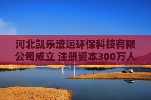 河北凯乐渣运环保科技有限公司成立 注册资本300万人民币