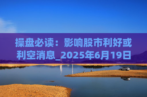 操盘必读：影响股市利好或利空消息_2025年6月19日_财经新闻
