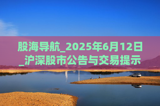 股海导航_2025年6月12日_沪深股市公告与交易提示