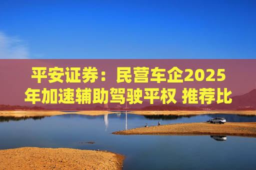 平安证券：民营车企2025年加速辅助驾驶平权 推荐比亚迪股份等