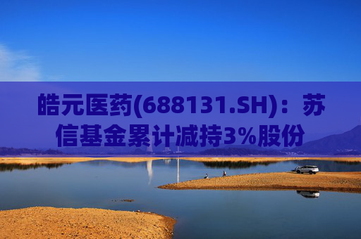 皓元医药(688131.SH)：苏信基金累计减持3%股份