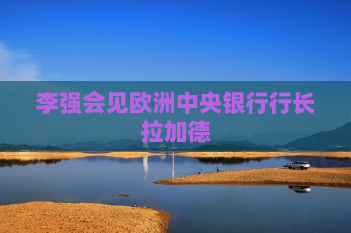 李强会见欧洲中央银行行长拉加德