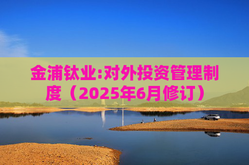 金浦钛业:对外投资管理制度（2025年6月修订）