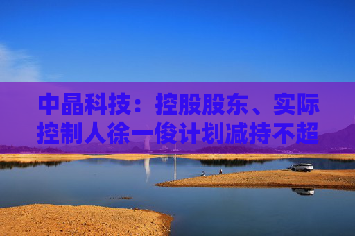 中晶科技：控股股东、实际控制人徐一俊计划减持不超过2%公司股份