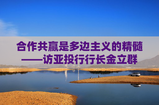 合作共赢是多边主义的精髓——访亚投行行长金立群