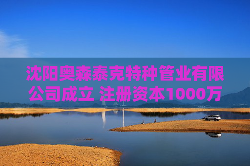 沈阳奥森泰克特种管业有限公司成立 注册资本1000万人民币