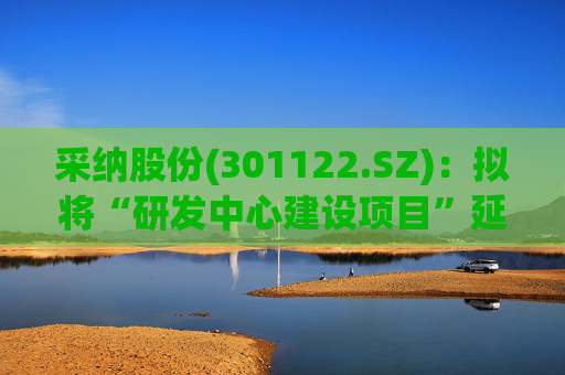 采纳股份(301122.SZ)：拟将“研发中心建设项目”延期至2026年12月31日  第1张