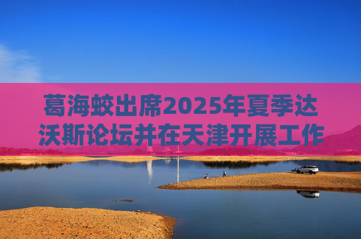 葛海蛟出席2025年夏季达沃斯论坛并在天津开展工作调研