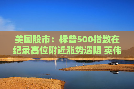 美国股市：标普500指数在纪录高位附近涨势遇阻 英伟达收盘创新高