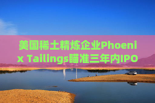 美国稀土精炼企业Phoenix Tailings瞄准三年内IPO