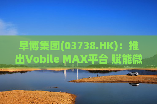 阜博集团(03738.HK)：推出Vobile MAX平台 赋能微短剧等数字资产确权交易  第1张