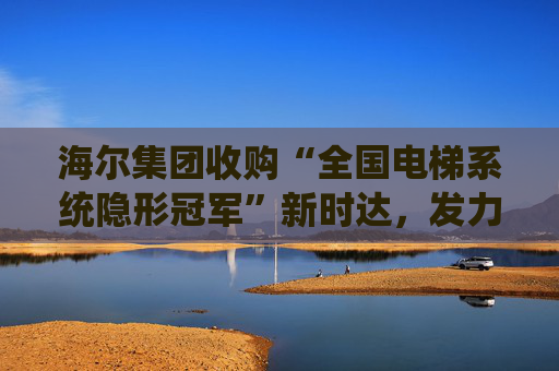 海尔集团收购“全国电梯系统隐形冠军”新时达，发力具身智能、机器人