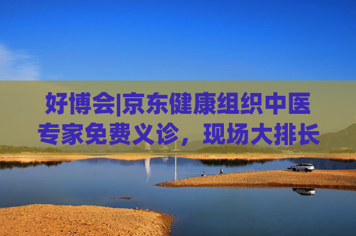 好博会|京东健康组织中医专家免费义诊，现场大排长龙
