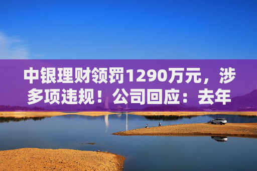 中银理财领罚1290万元，涉多项违规！公司回应：去年6月已全部整改完毕