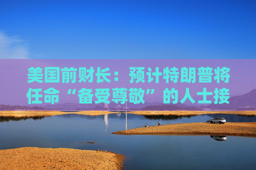 美国前财长：预计特朗普将任命“备受尊敬”的人士接替鲍威尔
