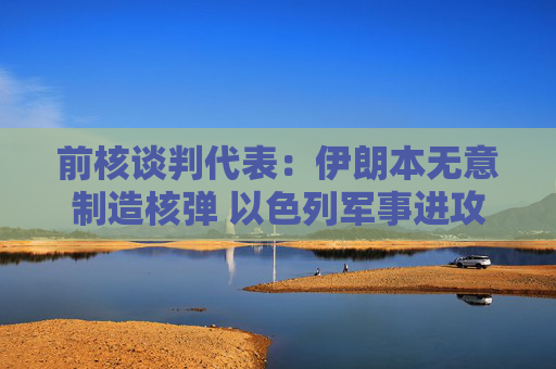 前核谈判代表：伊朗本无意制造核弹 以色列军事进攻或迫使伊朗走向拥核道路