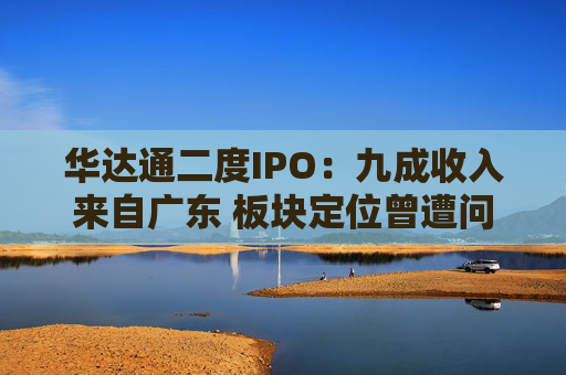 华达通二度IPO：九成收入来自广东 板块定位曾遭问询  第1张