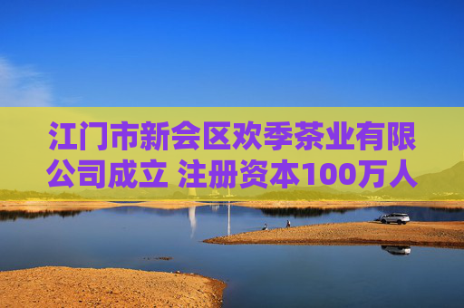 江门市新会区欢季茶业有限公司成立 注册资本100万人民币
