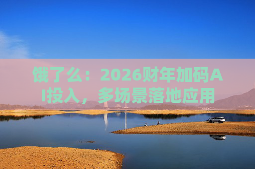 饿了么：2026财年加码AI投入，多场景落地应用
