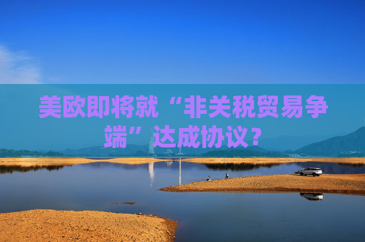 美欧即将就“非关税贸易争端”达成协议？  第1张