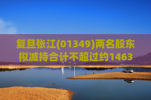 复旦张江(01349)两名股东拟减持合计不超过约1463.65万股公司股份  第1张