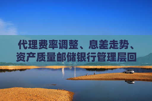 代理费率调整、息差走势、资产质量邮储银行管理层回应市场关注热点