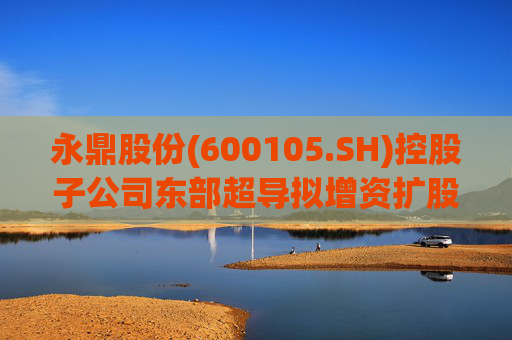 永鼎股份(600105.SH)控股子公司东部超导拟增资扩股并引入外部投资者