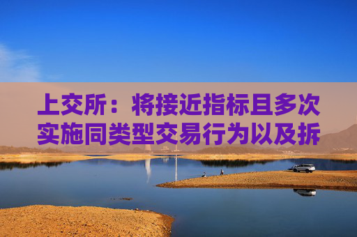 上交所：将接近指标且多次实施同类型交易行为以及拆分产品规避监管的情形纳入监管范围