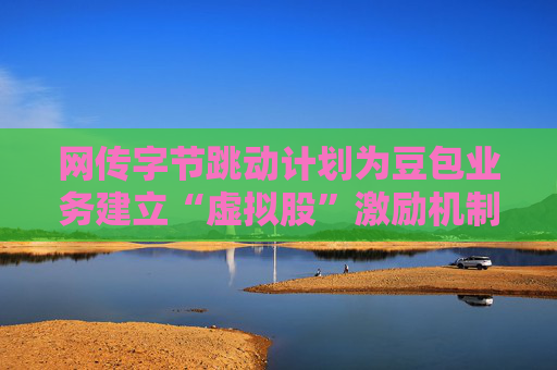 网传字节跳动计划为豆包业务建立“虚拟股”激励机制，公司暂无回应