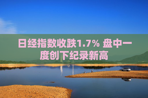 日经指数收跌1.7% 盘中一度创下纪录新高
