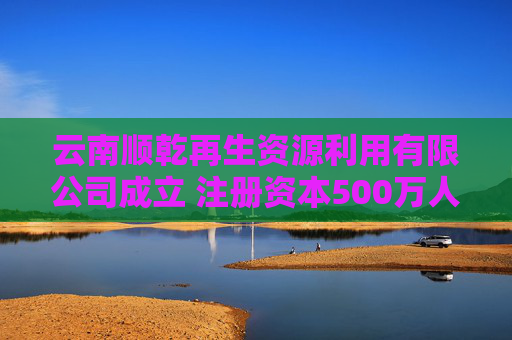 云南顺乾再生资源利用有限公司成立 注册资本500万人民币