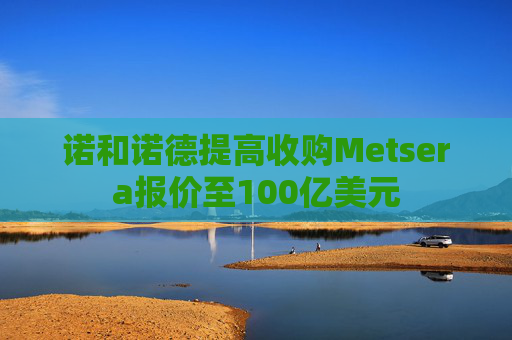 诺和诺德提高收购Metsera报价至100亿美元