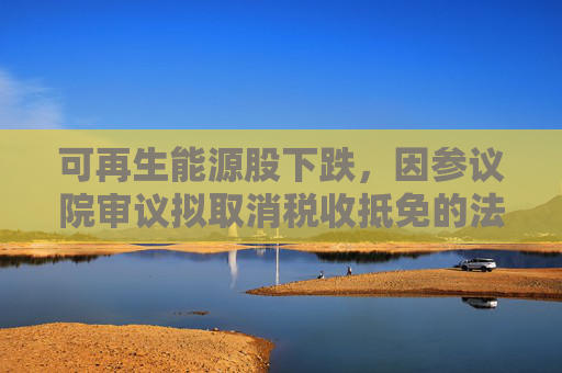 可再生能源股下跌，因参议院审议拟取消税收抵免的法案