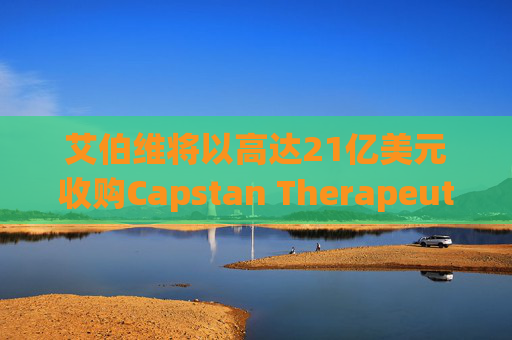 艾伯维将以高达21亿美元收购Capstan Therapeutics