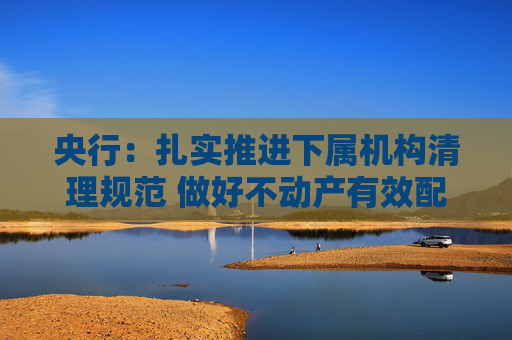 央行：扎实推进下属机构清理规范 做好不动产有效配置和利用