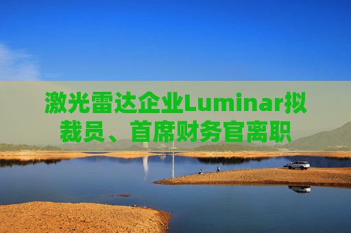 激光雷达企业Luminar拟裁员、首席财务官离职