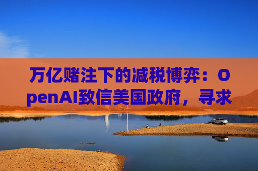 万亿赌注下的减税博弈：OpenAI致信美国政府，寻求扩大芯片税收抵免范围至AI基建