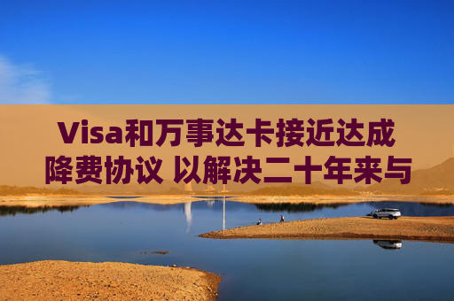 Visa和万事达卡接近达成降费协议 以解决二十年来与商户的法律纠纷